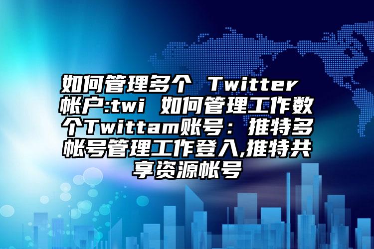 如何管理多个 Twitter 帐户:twi 如何管理工作数个Twittam账号：推特多帐号管理工作登入,推特共享资源帐号