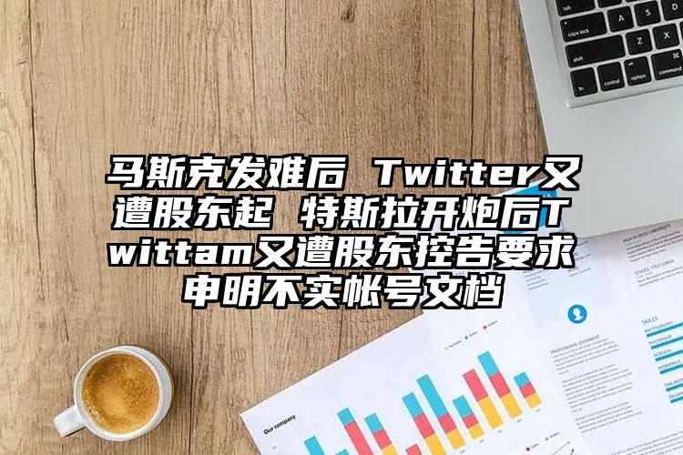 马斯克发难后 Twitter又遭股东起 特斯拉开炮后Twittam又遭股东控告要求申明不实帐号文档