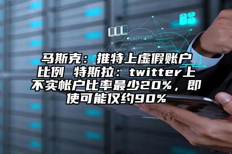 马斯克：推特上虚假账户比例 特斯拉：twitter上不实帐户比率最少20%，即使可能仅约90%