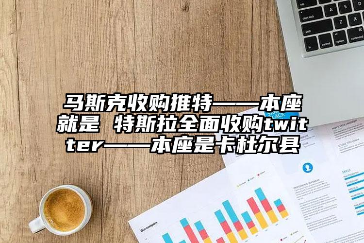 马斯克收购推特——本座就是 特斯拉全面收购twitter——本座是卡杜尔县