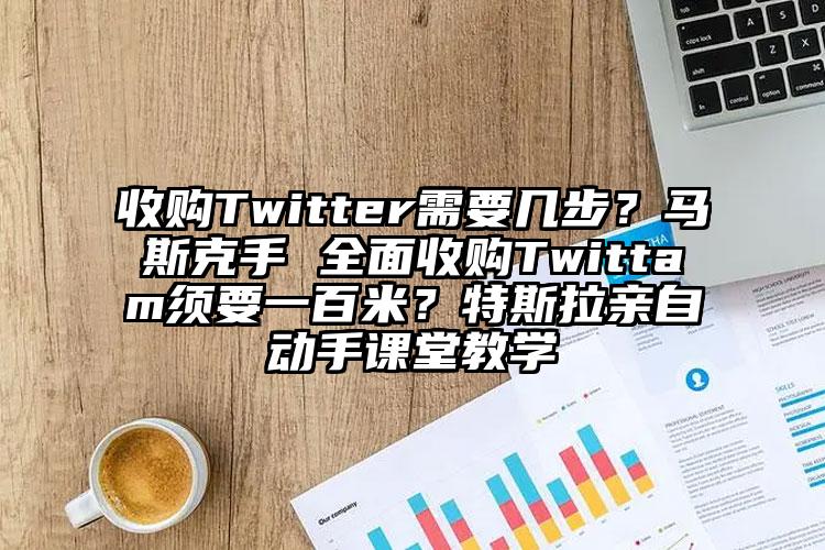 收购Twitter需要几步？马斯克手 全面收购Twittam须要一百米？特斯拉亲自动手课堂教学