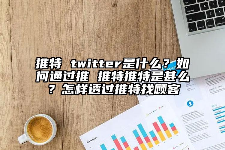 推特 twitter是什么？如何通过推 推特推特是甚么？怎样透过推特找顾客