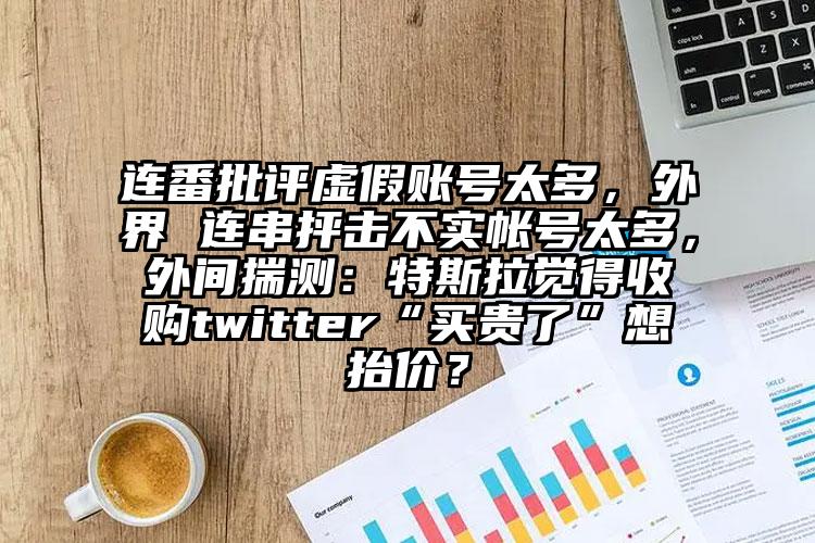 连番批评虚假账号太多，外界 连串抨击不实帐号太多，外间揣测：特斯拉觉得收购twitter“买贵了”想抬价？