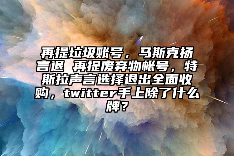 再提垃圾账号，马斯克扬言退 再提废弃物帐号，特斯拉声言选择退出全面收购，twitter手上除了什么牌？